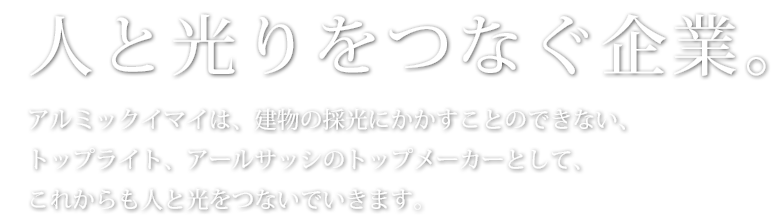 人と光をつなぐ企業。 　　　アルミックイマイは、建物の採光にかかすことのできない、 　　　トップライト、アールサッシのトップメーカーとして、 　　　これからも人と光をつないでいきます。